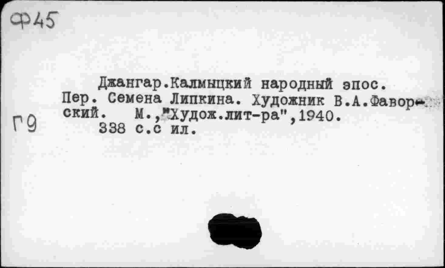 ﻿
Г9
Джангар.Калмыцкий народный эпос.
Пер. Семена Липкина. Художник В.А.Фавор ский.	М.,"Худож.лит-ра",1940.
338 с.с ил.